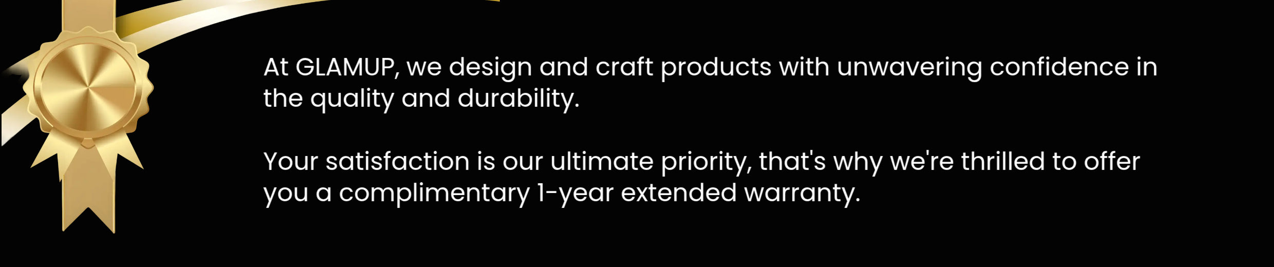 At GLAMUP, we design and craft products with unwavering confidence in
the quality and durability.
Your satisfaction is our ultimate priority, that's why we're thrilleand to offer
you a complimentary 1-year extended warranty.